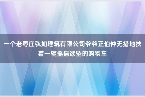 一个老枣庄弘如建筑有限公司爷爷正伯仲无措地扶着一辆摇摇欲坠的购物车