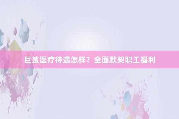 巨鲨医疗待遇怎样？全面默契职工福利
