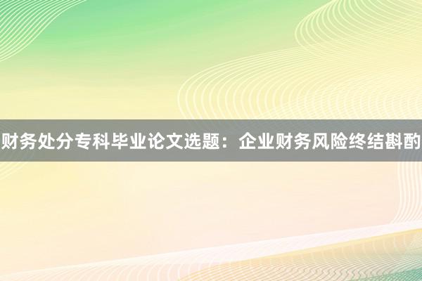 财务处分专科毕业论文选题：企业财务风险终结斟酌